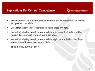 Implications For Cultural Competence
• Be aware that the Racial Identity Development Model should be viewed
as dynamic, not static.
• Do not fall victim to stereotyping in using these models.
• Know that identity development models are conceptual aids and that
human development is much more complex.
• Know that identity development models begin at a point that involves
interaction with an oppressive society.
(Sue & Sue, 2008, p. 257)
8
 