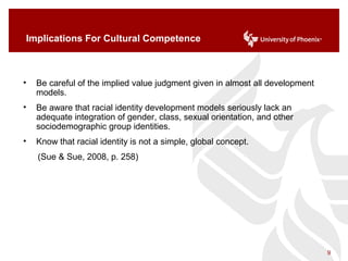 Implications For Cultural Competence
• Be careful of the implied value judgment given in almost all development
models.
• Be aware that racial identity development models seriously lack an
adequate integration of gender, class, sexual orientation, and other
sociodemographic group identities.
• Know that racial identity is not a simple, global concept.
(Sue & Sue, 2008, p. 258)
9
 