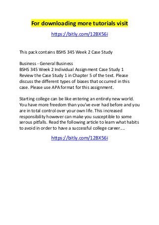 For downloading more tutorials visit 
https://bitly.com/12BX56i 
This pack contains BSHS 345 Week 2 Case Study 
Business - General Business 
BSHS 345 Week 2 Individual Assignment Case Study 1 
Review the Case Study 1 in Chapter 5 of the text. Please 
discuss the different types of biases that occurred in this 
case. Please use APA format for this assignment. 
Starting college can be like entering an entirely new world. 
You have more freedom than you've ever had before and you 
are in total control over your own life. This increased 
responsibility however can make you susceptible to some 
serous pitfalls. Read the following article to learn what habits 
to avoid in order to have a successful college career.... 
https://bitly.com/12BX56i 
