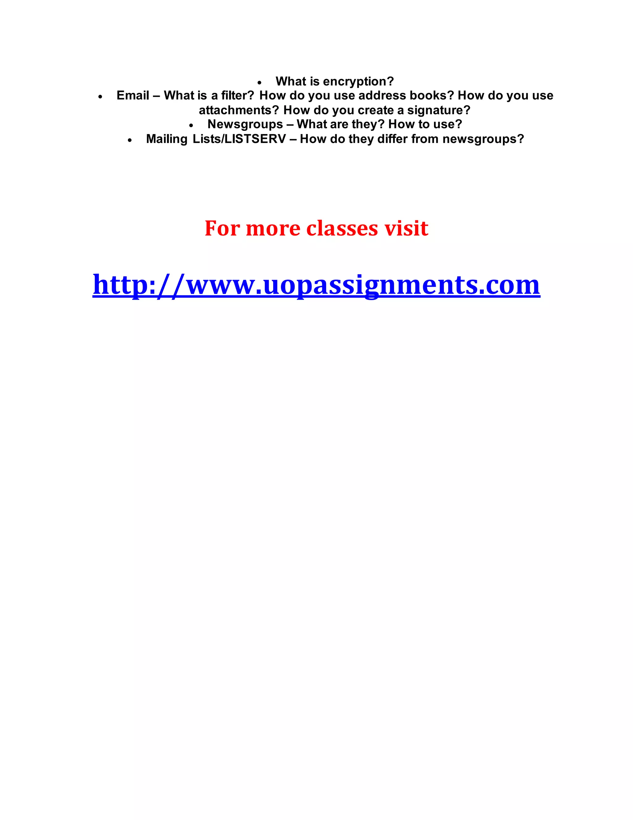  What is encryption?
 Email – What is a filter? How do you use address books? How do you use
attachments? How do you create a signature?
 Newsgroups – What are they? How to use?
 Mailing Lists/LISTSERV – How do they differ from newsgroups?
For more classes visit
http://www.uopassignments.com
 