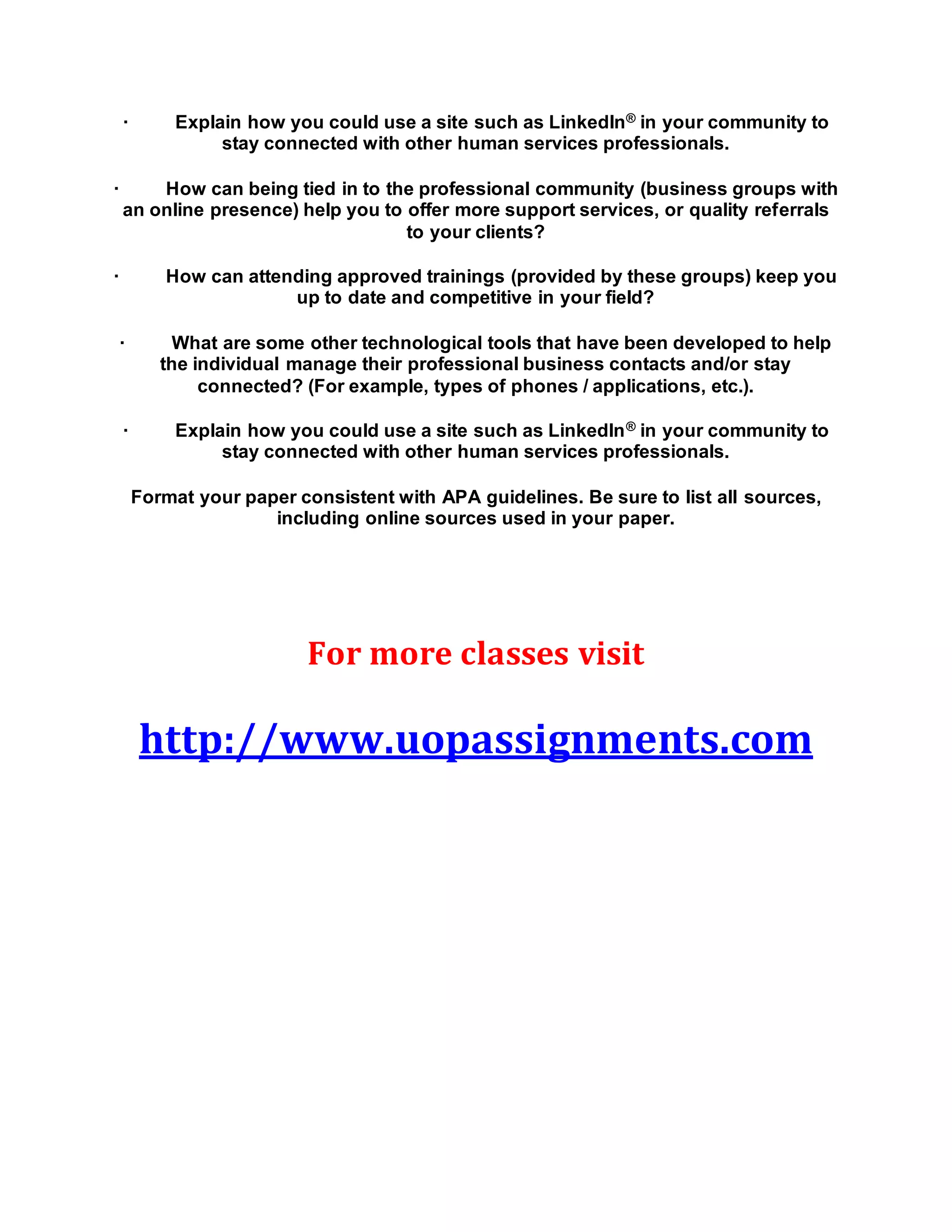· Explain how you could use a site such as LinkedIn® in your community to
stay connected with other human services professionals.
· How can being tied in to the professional community (business groups with
an online presence) help you to offer more support services, or quality referrals
to your clients?
· How can attending approved trainings (provided by these groups) keep you
up to date and competitive in your field?
· What are some other technological tools that have been developed to help
the individual manage their professional business contacts and/or stay
connected? (For example, types of phones / applications, etc.).
· Explain how you could use a site such as LinkedIn® in your community to
stay connected with other human services professionals.
Format your paper consistent with APA guidelines. Be sure to list all sources,
including online sources used in your paper.
For more classes visit
http://www.uopassignments.com
 