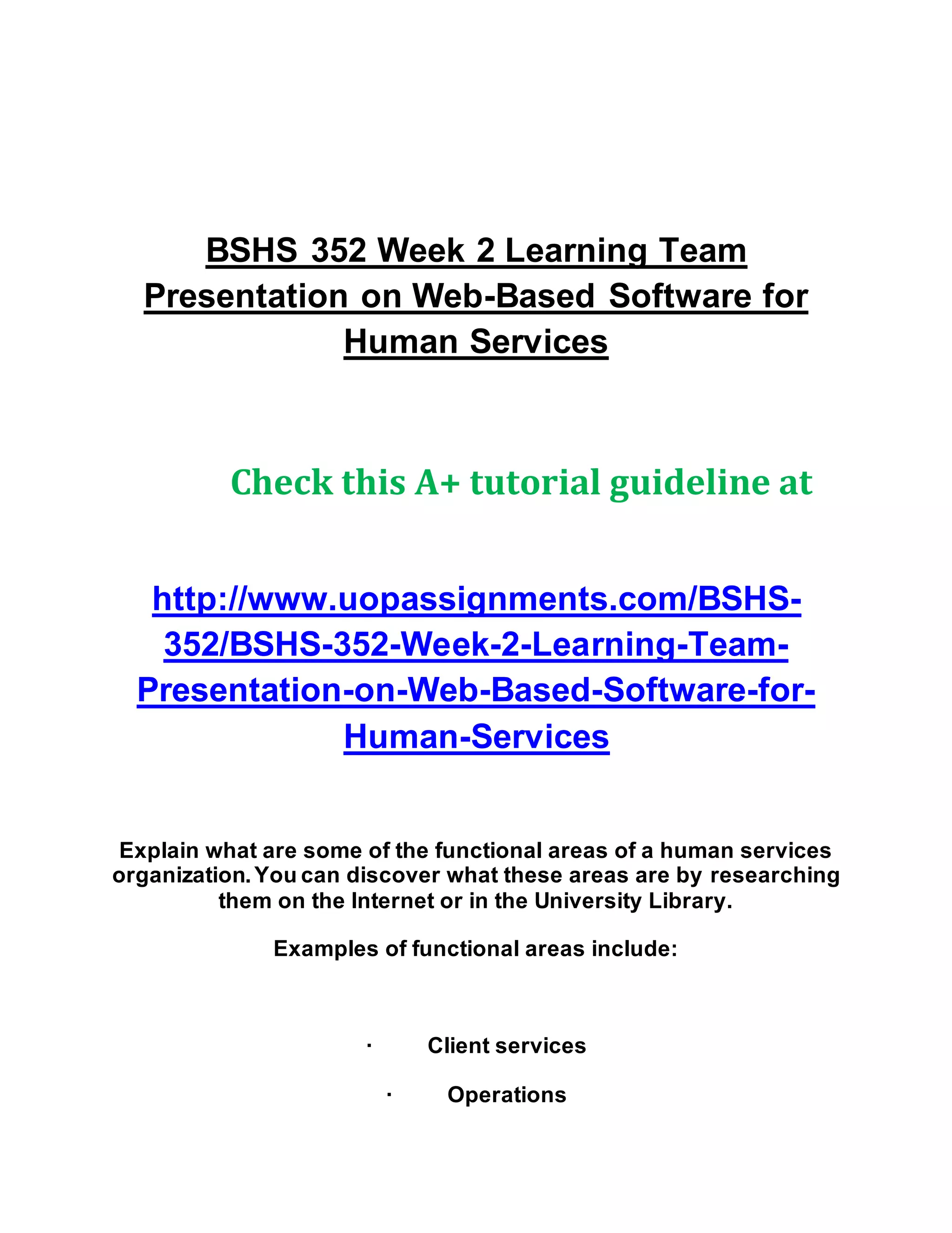 BSHS 352 Week 2 Learning Team
Presentation on Web-Based Software for
Human Services
Check this A+ tutorial guideline at
http://www.uopassignments.com/BSHS-
352/BSHS-352-Week-2-Learning-Team-
Presentation-on-Web-Based-Software-for-
Human-Services
Explain what are some of the functional areas of a human services
organization.You can discover what these areas are by researching
them on the Internet or in the University Library.
Examples of functional areas include:
· Client services
· Operations
 