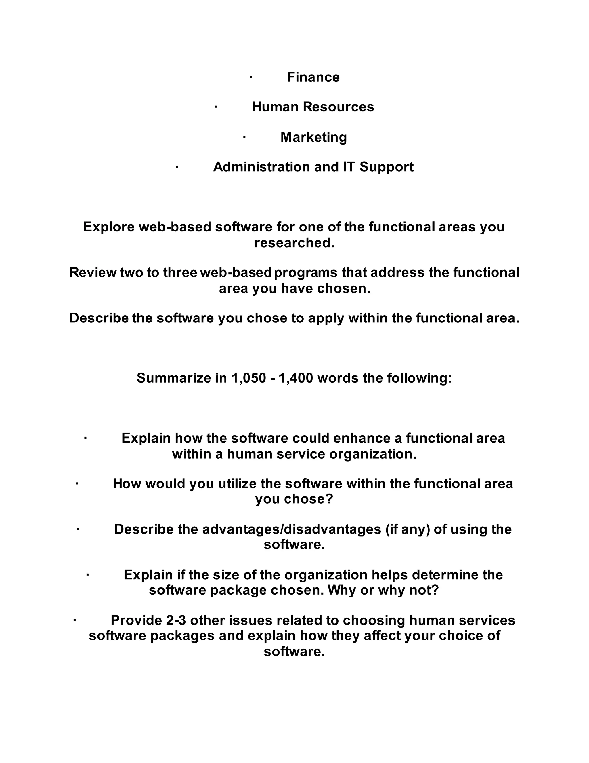· Finance
· Human Resources
· Marketing
· Administration and IT Support
Explore web-based software for one of the functional areas you
researched.
Review two to three web-basedprograms that address the functional
area you have chosen.
Describe the software you chose to apply within the functional area.
Summarize in 1,050 - 1,400 words the following:
· Explain how the software could enhance a functional area
within a human service organization.
· How would you utilize the software within the functional area
you chose?
· Describe the advantages/disadvantages (if any) of using the
software.
· Explain if the size of the organization helps determine the
software package chosen. Why or why not?
· Provide 2-3 other issues related to choosing human services
software packages and explain how they affect your choice of
software.
 
