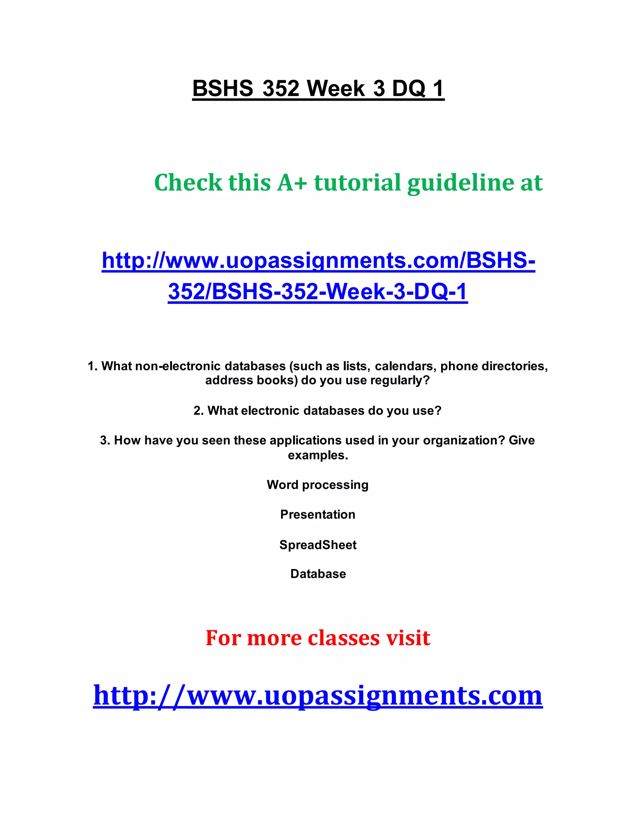 BSHS 352 Week 3 DQ 1
Check this A+ tutorial guideline at
http://www.uopassignments.com/BSHS-
352/BSHS-352-Week-3-DQ-1
1. What non-electronic databases (such as lists, calendars, phone directories,
address books) do you use regularly?
2. What electronic databases do you use?
3. How have you seen these applications used in your organization? Give
examples.
Word processing
Presentation
SpreadSheet
Database
For more classes visit
http://www.uopassignments.com
 