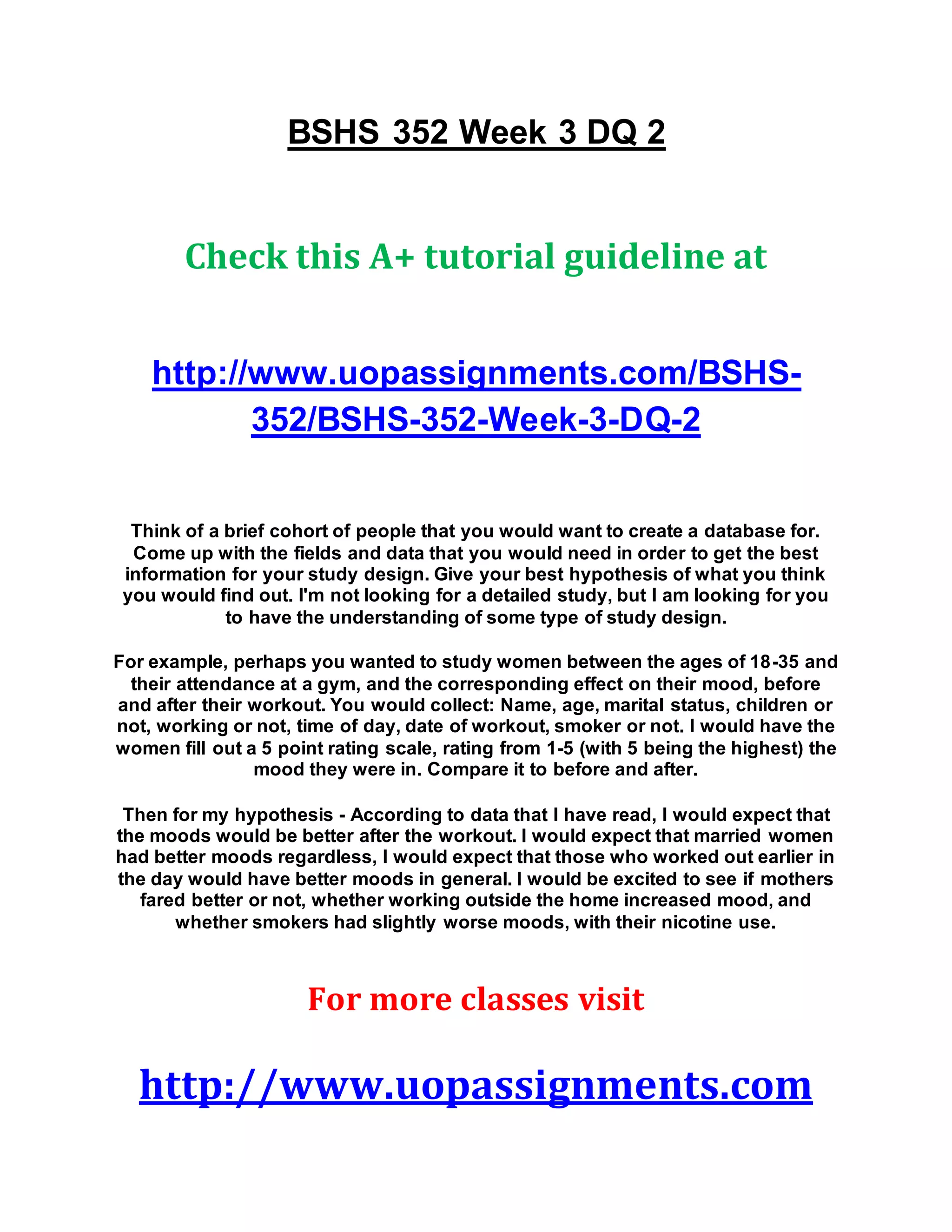 BSHS 352 Week 3 DQ 2
Check this A+ tutorial guideline at
http://www.uopassignments.com/BSHS-
352/BSHS-352-Week-3-DQ-2
Think of a brief cohort of people that you would want to create a database for.
Come up with the fields and data that you would need in order to get the best
information for your study design. Give your best hypothesis of what you think
you would find out. I'm not looking for a detailed study, but I am looking for you
to have the understanding of some type of study design.
For example, perhaps you wanted to study women between the ages of 18-35 and
their attendance at a gym, and the corresponding effect on their mood, before
and after their workout. You would collect: Name, age, marital status, children or
not, working or not, time of day, date of workout, smoker or not. I would have the
women fill out a 5 point rating scale, rating from 1-5 (with 5 being the highest) the
mood they were in. Compare it to before and after.
Then for my hypothesis - According to data that I have read, I would expect that
the moods would be better after the workout. I would expect that married women
had better moods regardless, I would expect that those who worked out earlier in
the day would have better moods in general. I would be excited to see if mothers
fared better or not, whether working outside the home increased mood, and
whether smokers had slightly worse moods, with their nicotine use.
For more classes visit
http://www.uopassignments.com
 