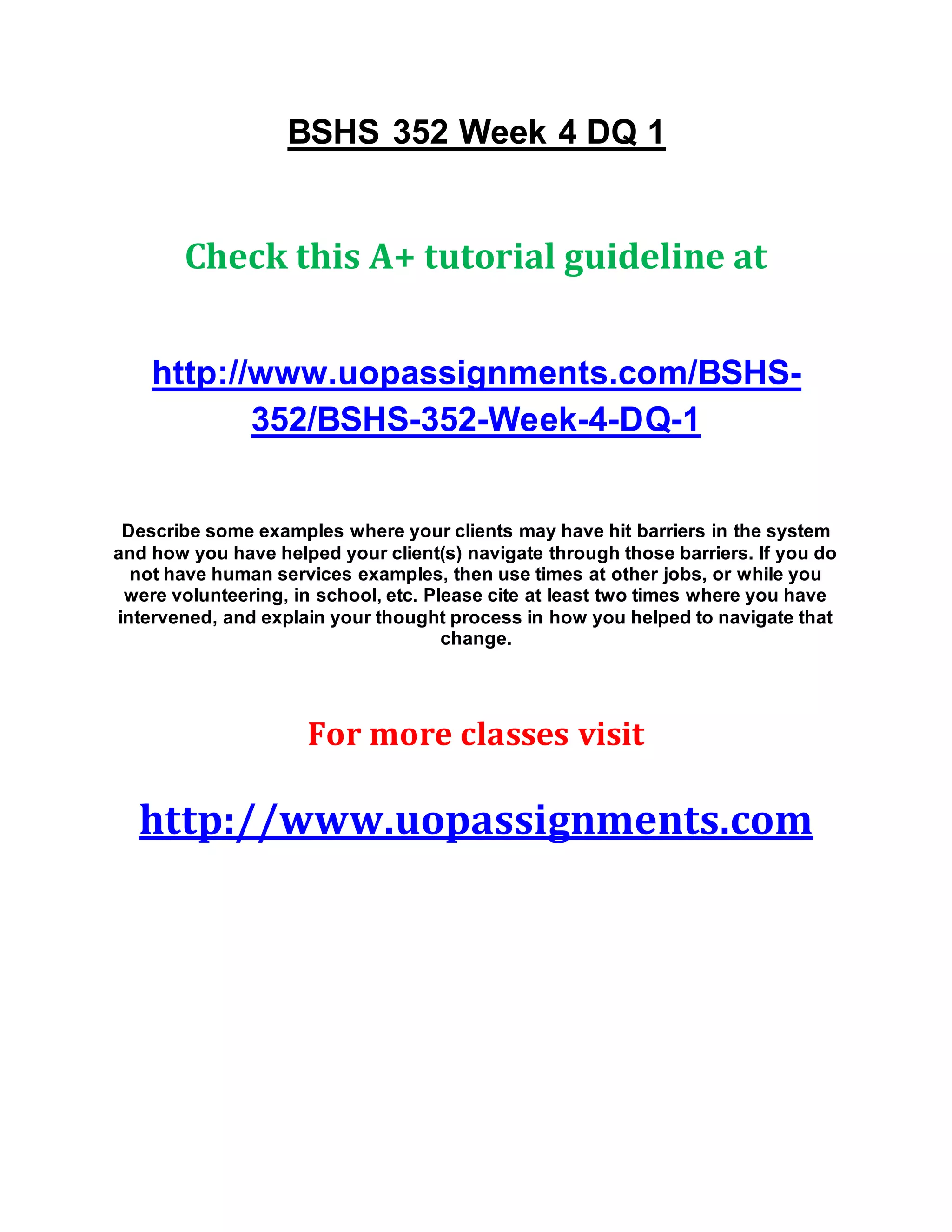 BSHS 352 Week 4 DQ 1
Check this A+ tutorial guideline at
http://www.uopassignments.com/BSHS-
352/BSHS-352-Week-4-DQ-1
Describe some examples where your clients may have hit barriers in the system
and how you have helped your client(s) navigate through those barriers. If you do
not have human services examples, then use times at other jobs, or while you
were volunteering, in school, etc. Please cite at least two times where you have
intervened, and explain your thought process in how you helped to navigate that
change.
For more classes visit
http://www.uopassignments.com
 