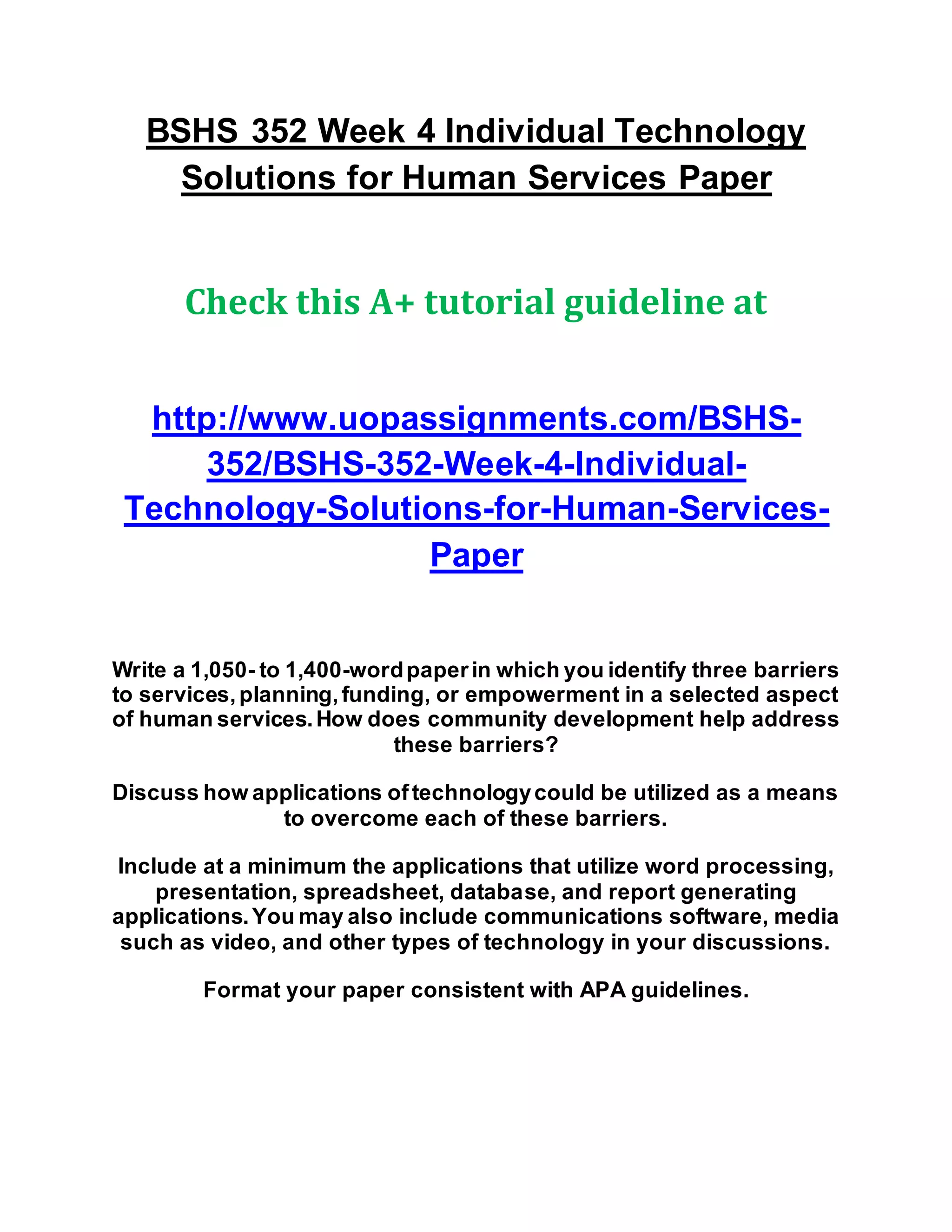 BSHS 352 Week 4 Individual Technology
Solutions for Human Services Paper
Check this A+ tutorial guideline at
http://www.uopassignments.com/BSHS-
352/BSHS-352-Week-4-Individual-
Technology-Solutions-for-Human-Services-
Paper
Write a 1,050- to 1,400-wordpaperin which you identify three barriers
to services,planning,funding, or empowerment in a selected aspect
of human services.How does community development help address
these barriers?
Discuss how applications oftechnologycould be utilized as a means
to overcome each of these barriers.
Include at a minimum the applications that utilize word processing,
presentation, spreadsheet, database, and report generating
applications.You may also include communications software, media
such as video, and other types of technology in your discussions.
Format your paper consistent with APA guidelines.
 