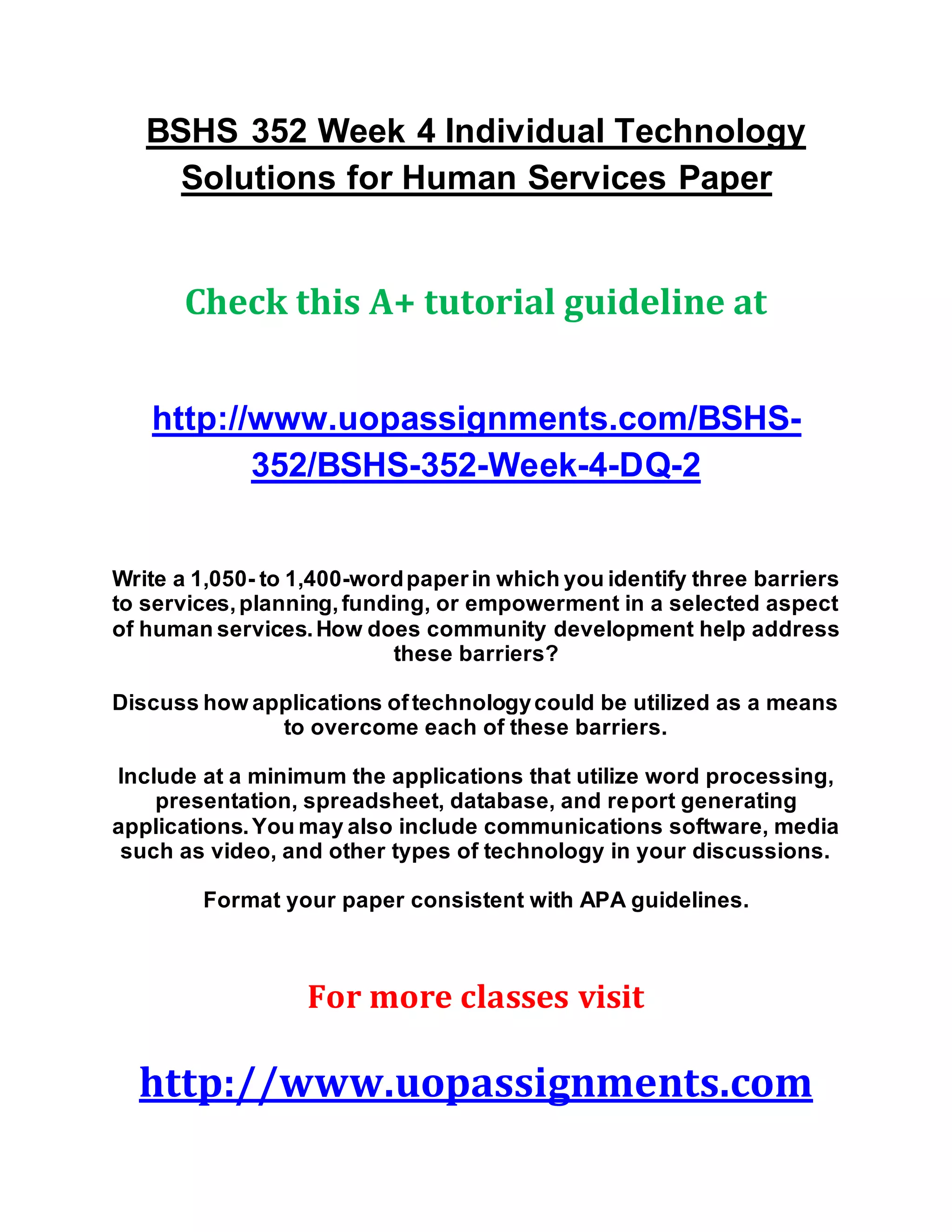 BSHS 352 Week 4 Individual Technology
Solutions for Human Services Paper
Check this A+ tutorial guideline at
http://www.uopassignments.com/BSHS-
352/BSHS-352-Week-4-DQ-2
Write a 1,050- to 1,400-wordpaperin which you identify three barriers
to services,planning,funding, or empowerment in a selected aspect
of human services.How does community development help address
these barriers?
Discuss how applications oftechnologycould be utilized as a means
to overcome each of these barriers.
Include at a minimum the applications that utilize word processing,
presentation, spreadsheet, database, and report generating
applications.You may also include communications software, media
such as video, and other types of technology in your discussions.
Format your paper consistent with APA guidelines.
For more classes visit
http://www.uopassignments.com
 