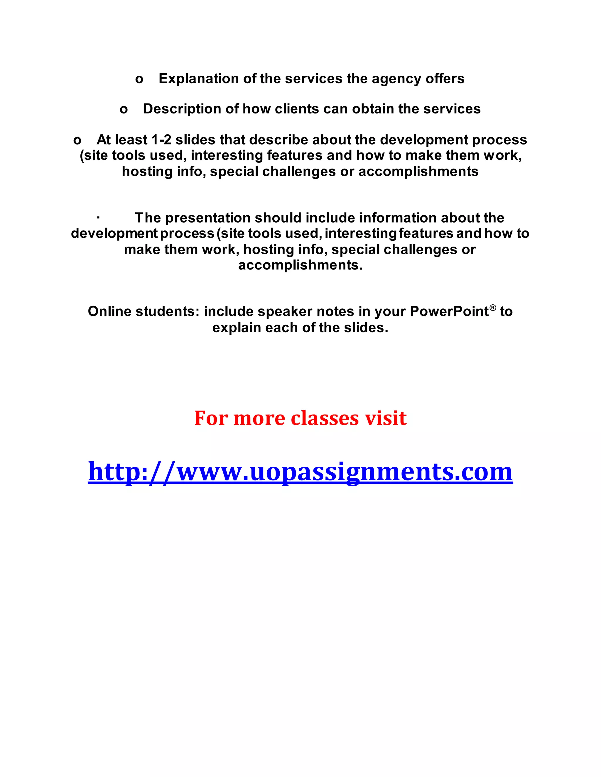 o Explanation of the services the agency offers
o Description of how clients can obtain the services
o At least 1-2 slides that describe about the development process
(site tools used, interesting features and how to make them work,
hosting info, special challenges or accomplishments
· The presentation should include information about the
developmentprocess(site tools used,interestingfeatures and how to
make them work, hosting info, special challenges or
accomplishments.
Online students: include speaker notes in your PowerPoint®
to
explain each of the slides.
For more classes visit
http://www.uopassignments.com
 