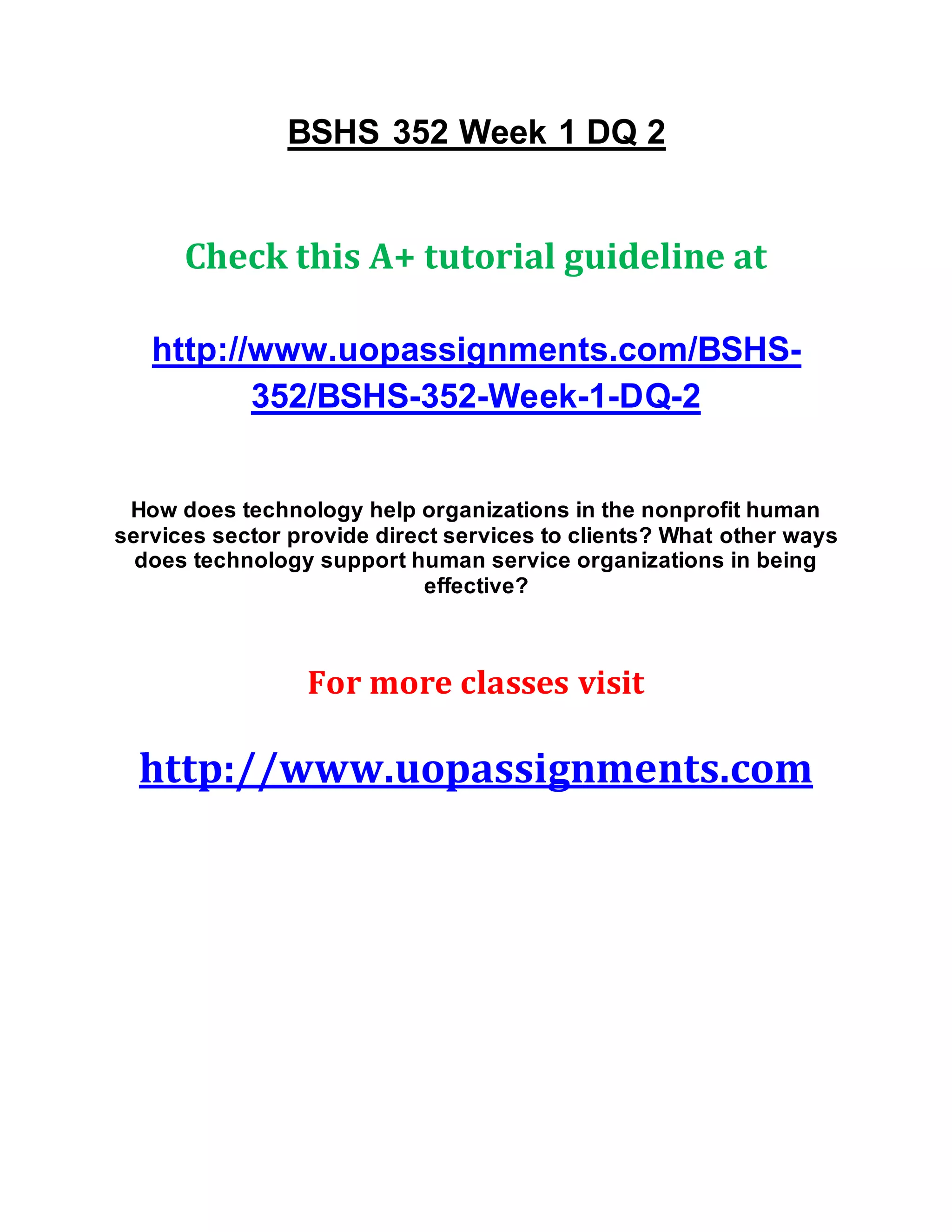 BSHS 352 Week 1 DQ 2
Check this A+ tutorial guideline at
http://www.uopassignments.com/BSHS-
352/BSHS-352-Week-1-DQ-2
How does technology help organizations in the nonprofit human
services sector provide direct services to clients? What other ways
does technology support human service organizations in being
effective?
For more classes visit
http://www.uopassignments.com
 