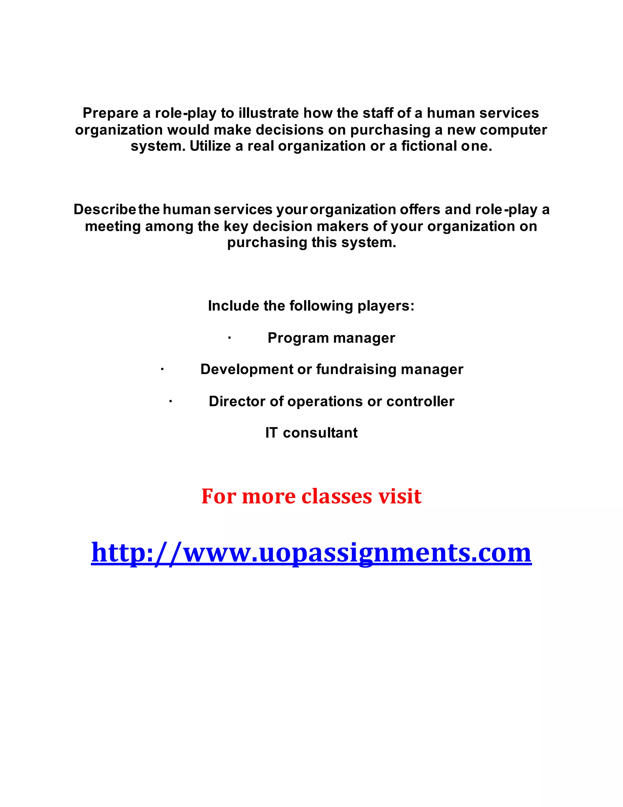 Prepare a role-play to illustrate how the staff of a human services
organization would make decisions on purchasing a new computer
system. Utilize a real organization or a fictional one.
Describethe human services yourorganization offers and role-play a
meeting among the key decision makers of your organization on
purchasing this system.
Include the following players:
· Program manager
· Development or fundraising manager
· Director of operations or controller
IT consultant
For more classes visit
http://www.uopassignments.com
 