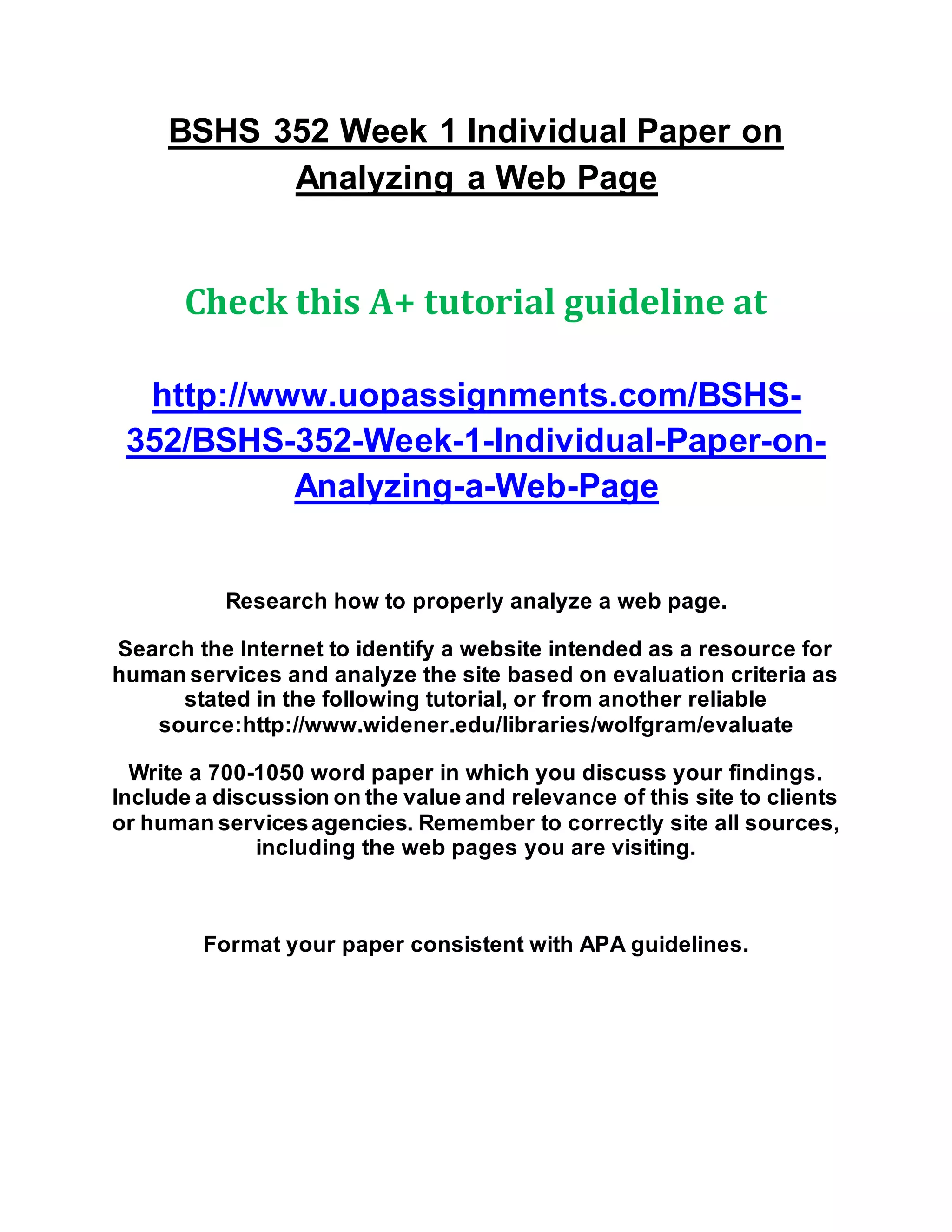 BSHS 352 Week 1 Individual Paper on
Analyzing a Web Page
Check this A+ tutorial guideline at
http://www.uopassignments.com/BSHS-
352/BSHS-352-Week-1-Individual-Paper-on-
Analyzing-a-Web-Page
Research how to properly analyze a web page.
Search the Internet to identify a website intended as a resource for
human services and analyze the site based on evaluation criteria as
stated in the following tutorial, or from another reliable
source:http://www.widener.edu/libraries/wolfgram/evaluate
Write a 700-1050 word paper in which you discuss your findings.
Include a discussion on the value and relevance of this site to clients
or human servicesagencies. Remember to correctly site all sources,
including the web pages you are visiting.
Format your paper consistent with APA guidelines.
 