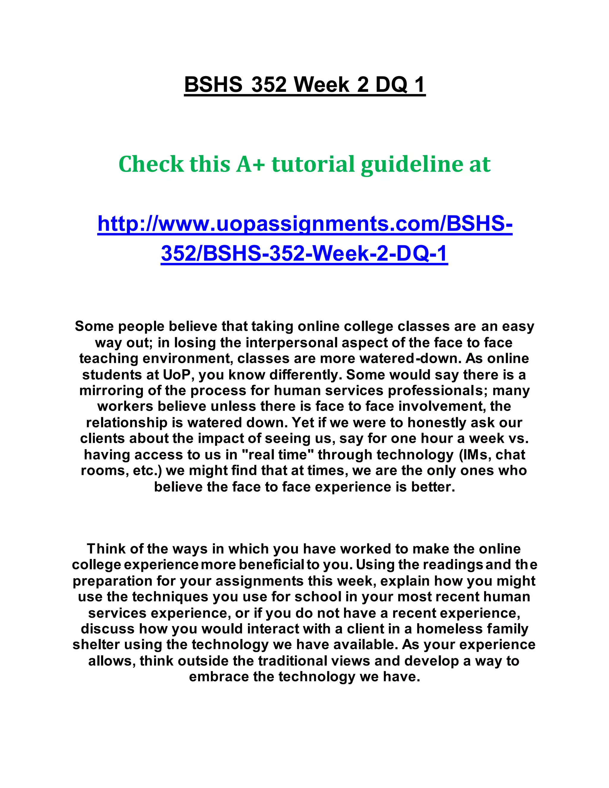 BSHS 352 Week 2 DQ 1
Check this A+ tutorial guideline at
http://www.uopassignments.com/BSHS-
352/BSHS-352-Week-2-DQ-1
Some people believe that taking online college classes are an easy
way out; in losing the interpersonal aspect of the face to face
teaching environment, classes are more watered-down. As online
students at UoP, you know differently. Some would say there is a
mirroring of the process for human services professionals; many
workers believe unless there is face to face involvement, the
relationship is watered down. Yet if we were to honestly ask our
clients about the impact of seeing us, say for one hour a week vs.
having access to us in "real time" through technology (IMs, chat
rooms, etc.) we might find that at times, we are the only ones who
believe the face to face experience is better.
Think of the ways in which you have worked to make the online
college experiencemore beneficialto you. Using the readingsand the
preparation for your assignments this week, explain how you might
use the techniques you use for school in your most recent human
services experience, or if you do not have a recent experience,
discuss how you would interact with a client in a homeless family
shelter using the technology we have available. As your experience
allows, think outside the traditional views and develop a way to
embrace the technology we have.
 