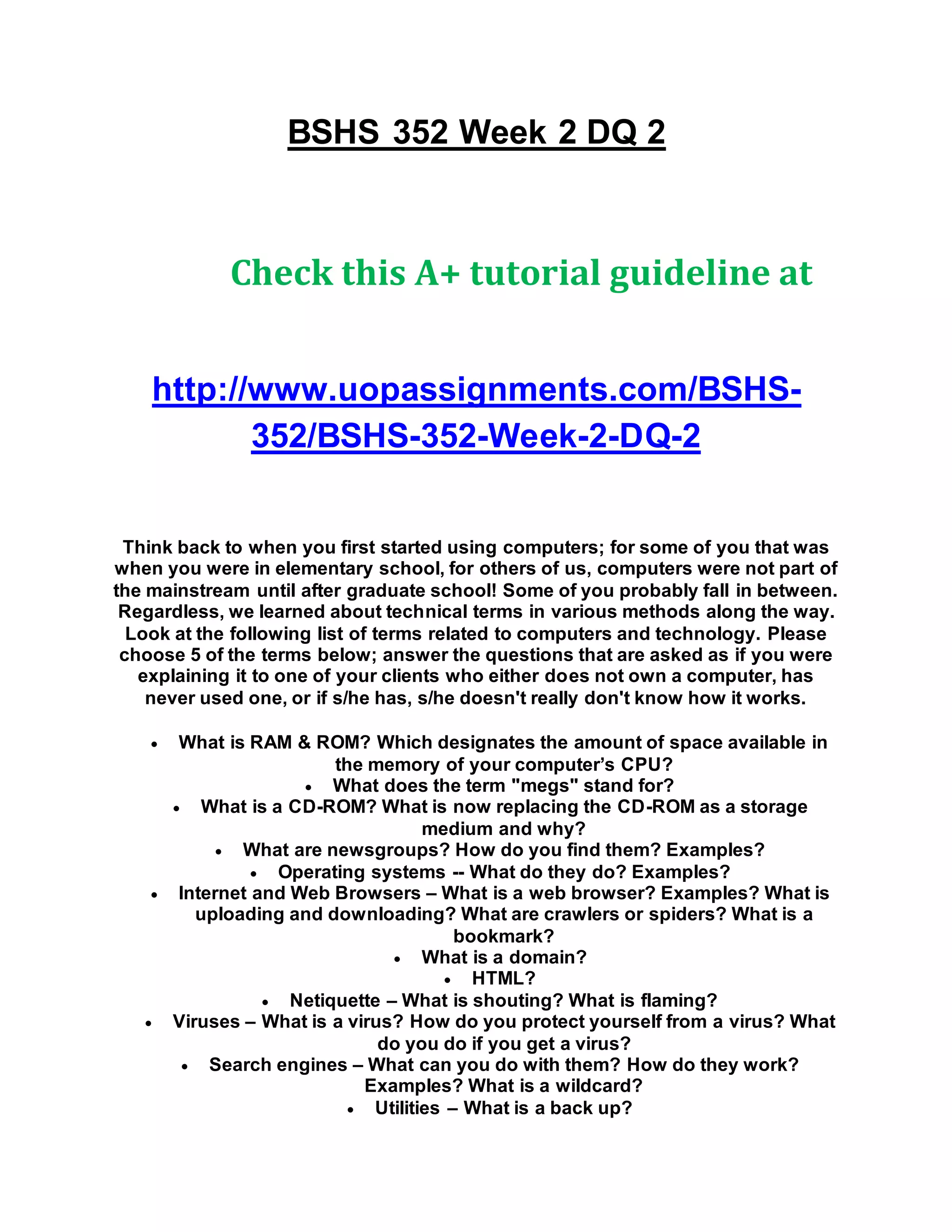 BSHS 352 Week 2 DQ 2
Check this A+ tutorial guideline at
http://www.uopassignments.com/BSHS-
352/BSHS-352-Week-2-DQ-2
Think back to when you first started using computers; for some of you that was
when you were in elementary school, for others of us, computers were not part of
the mainstream until after graduate school! Some of you probably fall in between.
Regardless, we learned about technical terms in various methods along the way.
Look at the following list of terms related to computers and technology. Please
choose 5 of the terms below; answer the questions that are asked as if you were
explaining it to one of your clients who either does not own a computer, has
never used one, or if s/he has, s/he doesn't really don't know how it works.
 What is RAM & ROM? Which designates the amount of space available in
the memory of your computer’s CPU?
 What does the term "megs" stand for?
 What is a CD-ROM? What is now replacing the CD-ROM as a storage
medium and why?
 What are newsgroups? How do you find them? Examples?
 Operating systems -- What do they do? Examples?
 Internet and Web Browsers – What is a web browser? Examples? What is
uploading and downloading? What are crawlers or spiders? What is a
bookmark?
 What is a domain?
 HTML?
 Netiquette – What is shouting? What is flaming?
 Viruses – What is a virus? How do you protect yourself from a virus? What
do you do if you get a virus?
 Search engines – What can you do with them? How do they work?
Examples? What is a wildcard?
 Utilities – What is a back up?
 