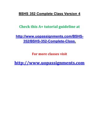 BSHS 352 Complete Class Version 4
Check this A+ tutorial guideline at
http://www.uopassignments.com/BSHS-
352/BSHS-352-Complete-Class.
For more classes visit
http://www.uopassignments.com
 