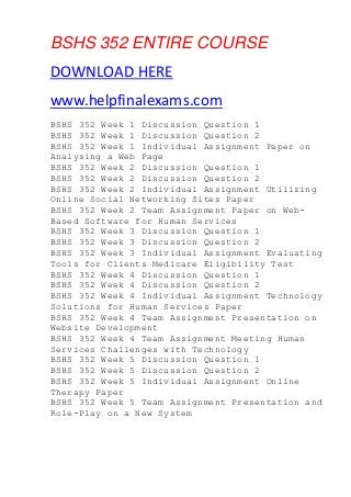 BSHS 352 ENTIRE COURSE
DOWNLOAD HERE
www.helpfinalexams.com
BSHS 352 Week 1 Discussion Question 1
BSHS 352 Week 1 Discussion Question 2
BSHS 352 Week 1 Individual Assignment Paper on
Analysing a Web Page
BSHS 352 Week 2 Discussion Question 1
BSHS 352 Week 2 Discussion Question 2
BSHS 352 Week 2 Individual Assignment Utilizing
Online Social Networking Sites Paper
BSHS 352 Week 2 Team Assignment Paper on Web-
Based Software for Human Services
BSHS 352 Week 3 Discussion Question 1
BSHS 352 Week 3 Discussion Question 2
BSHS 352 Week 3 Individual Assignment Evaluating
Tools for Clients Medicare Eligibility Test
BSHS 352 Week 4 Discussion Question 1
BSHS 352 Week 4 Discussion Question 2
BSHS 352 Week 4 Individual Assignment Technology
Solutions for Human Services Paper
BSHS 352 Week 4 Team Assignment Presentation on
Website Development
BSHS 352 Week 4 Team Assignment Meeting Human
Services Challenges with Technology
BSHS 352 Week 5 Discussion Question 1
BSHS 352 Week 5 Discussion Question 2
BSHS 352 Week 5 Individual Assignment Online
Therapy Paper
BSHS 352 Week 5 Team Assignment Presentation and
Role-Play on a New System
 