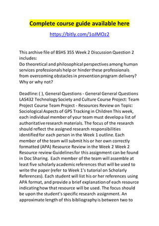 Complete course guide available here 
https://bitly.com/1oJMOz2 
This archive file of BSHS 355 Week 2 Discussion Question 2 
includes: 
Do theoretical and philosophical perspectives among human 
services professionals help or hinder these professionals 
from overcoming obstacles in prevention program delivery? 
Why or why not? 
Deadline: ( ), General Questions - General General Questions 
LAS432 Technology Society and Culture Course Project: Team 
Project Course Team Project - Resources Review on Topic: 
Sociological Aspects of GPS Tracking in Children This week, 
each individual member of your team must develop a list of 
authoritative research materials. The focus of the research 
should reflect the assigned research responsibilities 
identified for each person in the Week 1 outline. Each 
member of the team will submit his or her own correctly 
formatted (APA) Resource Review in the Week 2 Week 2 
Resource review Guidelines for this assignment can be found 
in Doc Sharing. Each member of the team will assemble at 
least five scholarly academic references that will be used to 
write the paper (refer to Week 1’s tutorial on Scholarly 
References). Each student will list his or her references using 
APA format, and provide a brief explanation of each resource 
indicating how that resource will be used. The focus should 
be upon the student’s specific research assignment. An 
approximate length of this bibliography is between two to 
 