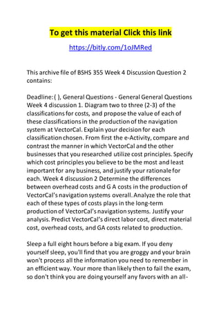 To get this material Click this link 
https://bitly.com/1oJMRed 
This archive file of BSHS 355 Week 4 Discussion Question 2 
contains: 
Deadline: ( ), General Questions - General General Questions 
Week 4 discussion 1. Diagram two to three (2-3) of the 
classifications for costs, and propose the value of each of 
these classifications in the production of the navigation 
system at VectorCal. Explain your decision for each 
classification chosen. From first the e-Activity, compare and 
contrast the manner in which VectorCal and the other 
businesses that you researched utilize cost principles. Specify 
which cost principles you believe to be the most and least 
important for any business, and justify your rationale for 
each. Week 4 discussion 2 Determine the differences 
between overhead costs and G A costs in the production of 
VectorCal’s navigation systems overall. Analyze the role that 
each of these types of costs plays in the long-term 
production of VectorCal’s navigation systems. Justify your 
analysis. Predict VectorCal’s direct labor cost, direct material 
cost, overhead costs, and GA costs related to production. 
Sleep a full eight hours before a big exam. If you deny 
yourself sleep, you'll find that you are groggy and your brain 
won't process all the information you need to remember in 
an efficient way. Your more than likely then to fail the exam, 
so don't think you are doing yourself any favors with an all- 
 