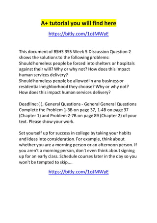 A+ tutorial you will find here 
https://bitly.com/1oJMWyE 
This document of BSHS 355 Week 5 Discussion Question 2 
shows the solutions to the following problems: 
Should homeless people be forced into shelters or hospitals 
against their will? Why or why not? How does this impact 
human services delivery? 
Should homeless people be allowed in any business or 
residential neighborhood they choose? Why or why not? 
How does this impact human services delivery? 
Deadline: ( ), General Questions - General General Questions 
Complete the Problem 1-3B on page 37, 1-4B on page 37 
(Chapter 1) and Problem 2-7B on page 89 (Chapter 2) of your 
text. Please show your work. 
Set yourself up for success in college by taking your habits 
and ideas into consideration. For example, think about 
whether you are a morning person or an afternoon person. If 
you aren't a morning person, don't even think about signing 
up for an early class. Schedule courses later in the day so you 
won't be tempted to skip.... 
https://bitly.com/1oJMWyE 
