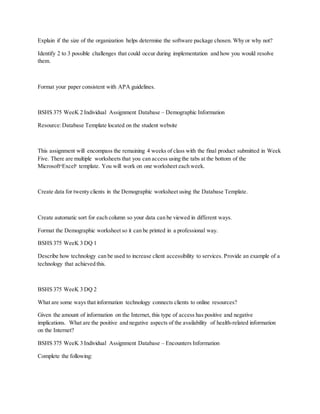 Explain if the size of the organization helps determine the software package chosen. Why or why not?
Identify 2 to 3 possible challenges that could occur during implementation and how you would resolve
them.
Format your paper consistent with APA guidelines.
BSHS 375 WeeK 2 Individual Assignment Database – Demographic Information
Resource:Database Template located on the student website
This assignment will encompass the remaining 4 weeks of class with the final product submitted in Week
Five. There are multiple worksheets that you can access using the tabs at the bottom of the
Microsoft®
Excel®
template. You will work on one worksheet each week.
Create data for twenty clients in the Demographic worksheet using the Database Template.
Create automatic sort for each column so your data can be viewed in different ways.
Format the Demographic worksheet so it can be printed in a professional way.
BSHS 375 WeeK 3 DQ 1
Describe how technology can be used to increase client accessibility to services. Provide an example of a
technology that achieved this.
BSHS 375 WeeK 3 DQ 2
What are some ways that information technology connects clients to online resources?
Given the amount of information on the Internet, this type of access has positive and negative
implications. What are the positive and negative aspects of the availability of health-related information
on the Internet?
BSHS 375 WeeK 3 Individual Assignment Database – Encounters Information
Complete the following:
 