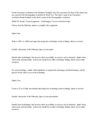 On the Encounters worksheet in the Database Template,enter five encounters for three of the clients that
you entered in the Demographics worksheet in Week Two. The client’s name in the Encounters
worksheet should be linked to the client’s name on the Demographics worksheet.
BSHS 375 WeeK 3 Team Assignment – Technological Access to Services Paper
Choose from the following options to complete this assignment:
Option One
Write a 1,050- to 1,400-word paper discussing how technology assists in linking clients to services.
Include a discussion of the following topics in your paper:
Identify three technologies that increase client accessibility to services,such as biometric, digital alerts,
smart cards, and microchips. At least one should be an online technology helping clients assess online
resources.
For each technology, explain which population is targeted, the advantages and disadvantages, and the
process for the client to access the technology.
Option Two
Create a 12- to 15-slide presentation discussing how technology assists in linking clients to services.
Include a discussion of the following topics in your presentation:
Identify three technologies that increase client accessibility to services,such as biometric, digital alerts,
smart cards, and microchips. At least one should be an online technology helping clients assess online
resources.
 