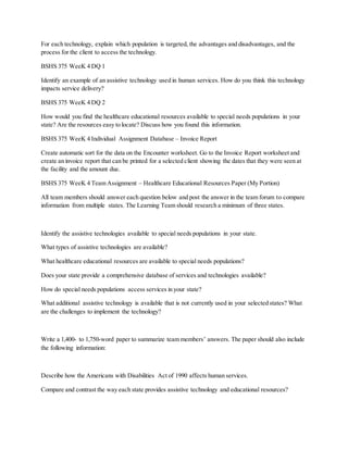 For each technology, explain which population is targeted, the advantages and disadvantages, and the
process for the client to access the technology.
BSHS 375 WeeK 4 DQ 1
Identify an example of an assistive technology used in human services. How do you think this technology
impacts service delivery?
BSHS 375 WeeK 4 DQ 2
How would you find the healthcare educational resources available to special needs populations in your
state? Are the resources easy to locate? Discuss how you found this information.
BSHS 375 WeeK 4 Individual Assignment Database – Invoice Report
Create automatic sort for the data on the Encounter worksheet. Go to the Invoice Report worksheet and
create an invoice report that can be printed for a selected client showing the dates that they were seen at
the facility and the amount due.
BSHS 375 WeeK 4 Team Assignment – Healthcare Educational Resources Paper (My Portion)
All team members should answer each question below and post the answer in the team forum to compare
information from multiple states. The Learning Team should research a minimum of three states.
Identify the assistive technologies available to special needs populations in your state.
What types of assistive technologies are available?
What healthcare educational resources are available to special needs populations?
Does your state provide a comprehensive database of services and technologies available?
How do special needs populations access services in your state?
What additional assistive technology is available that is not currently used in your selected states? What
are the challenges to implement the technology?
Write a 1,400- to 1,750-word paper to summarize team members’ answers. The paper should also include
the following information:
Describe how the Americans with Disabilities Act of 1990 affects human services.
Compare and contrast the way each state provides assistive technology and educational resources?
 