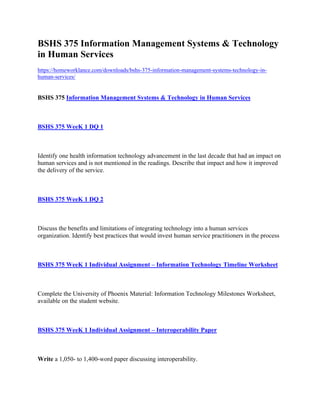 BSHS 375 Information Management Systems & Technology
in Human Services
https://homeworklance.com/downloads/bshs-375-information-management-systems-technology-in-
human-services/
BSHS 375 Information Management Systems & Technology in Human Services
 
BSHS 375 WeeK 1 DQ 1
 
Identify one health information technology advancement in the last decade that had an impact on
human services and is not mentioned in the readings. Describe that impact and how it improved
the delivery of the service.
 
BSHS 375 WeeK 1 DQ 2
 
Discuss the benefits and limitations of integrating technology into a human services
organization. Identify best practices that would invest human service practitioners in the process
 
BSHS 375 WeeK 1 Individual Assignment – Information Technology Timeline Worksheet
 
Complete the University of Phoenix Material: Information Technology Milestones Worksheet,
available on the student website.
 
BSHS 375 WeeK 1 Individual Assignment – Interoperability Paper
 
Write a 1,050- to 1,400-word paper discussing interoperability.
 