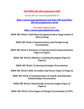 UOP BSHS 385 All Assignments NEW
Check this A+ tutorial guideline at
http://www.uopassignments.com/bshs-385-uop/bshs-
385-all-assignments-recent
For more classes visit
http://www.uopassignments.com/
BSHS 385 Week 1 Individual Assignment three Stage model of
Interviewing
BSHS 385 Week 2 Summarization and Paraphrasing
Presentation
BSHS 385 Week 2 Emotions in Interpersonal Communications
Paper (2 Paper)
BSHS 385 Week 3 Effective Listening Strategies Paper (2
Papers)
BSHS 385 Week 3 Listening Strategies Presentation
BSHS 385 Week 4 Role of Conflict and Power Paper (2 Papers)
BSHS 385 Week 4 Communication in Family and Romantic
Relationships Presentation
BSHS 385 Week 5 Emotionally Focused Couples Paper (2
Papers)
BSHS 385 Week 5 Five Stages of Change Presentation (2 PPT)
 