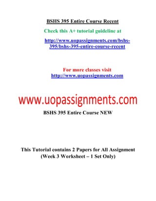 BSHS 395 Entire Course Recent
Check this A+ tutorial guideline at
http://www.uopassignments.com/bshs-
395/bshs-395-entire-course-recent
For more classes visit
http://www.uopassignments.com
BSHS 395 Entire Course NEW
This Tutorial contains 2 Papers for All Assignment
(Week 3 Worksheet – 1 Set Only)
 