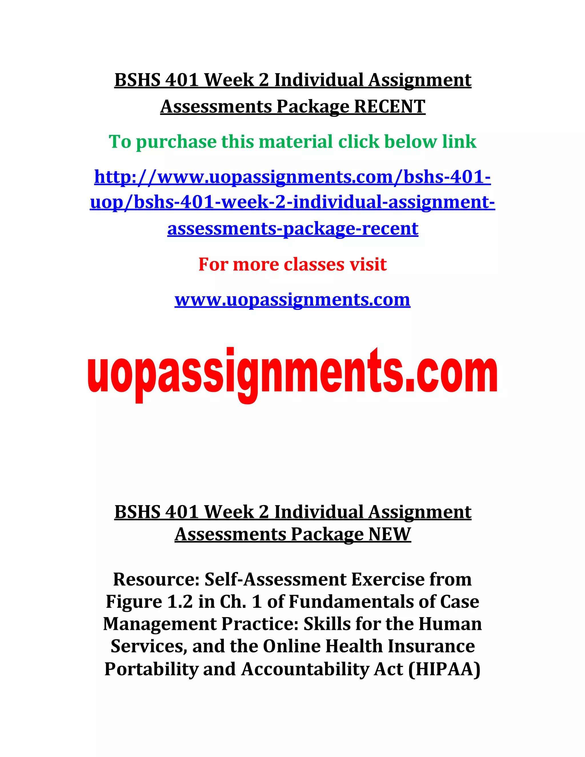 BSHS 401 Week 2 Individual Assignment
Assessments Package RECENT
To purchase this material click below link
http://www.uopassignments.com/bshs-401-
uop/bshs-401-week-2-individual-assignment-
assessments-package-recent
For more classes visit
www.uopassignments.com
BSHS 401 Week 2 Individual Assignment
Assessments Package NEW
Resource: Self-Assessment Exercise from
Figure 1.2 in Ch. 1 of Fundamentals of Case
Management Practice: Skills for the Human
Services, and the Online Health Insurance
Portability and Accountability Act (HIPAA)
 