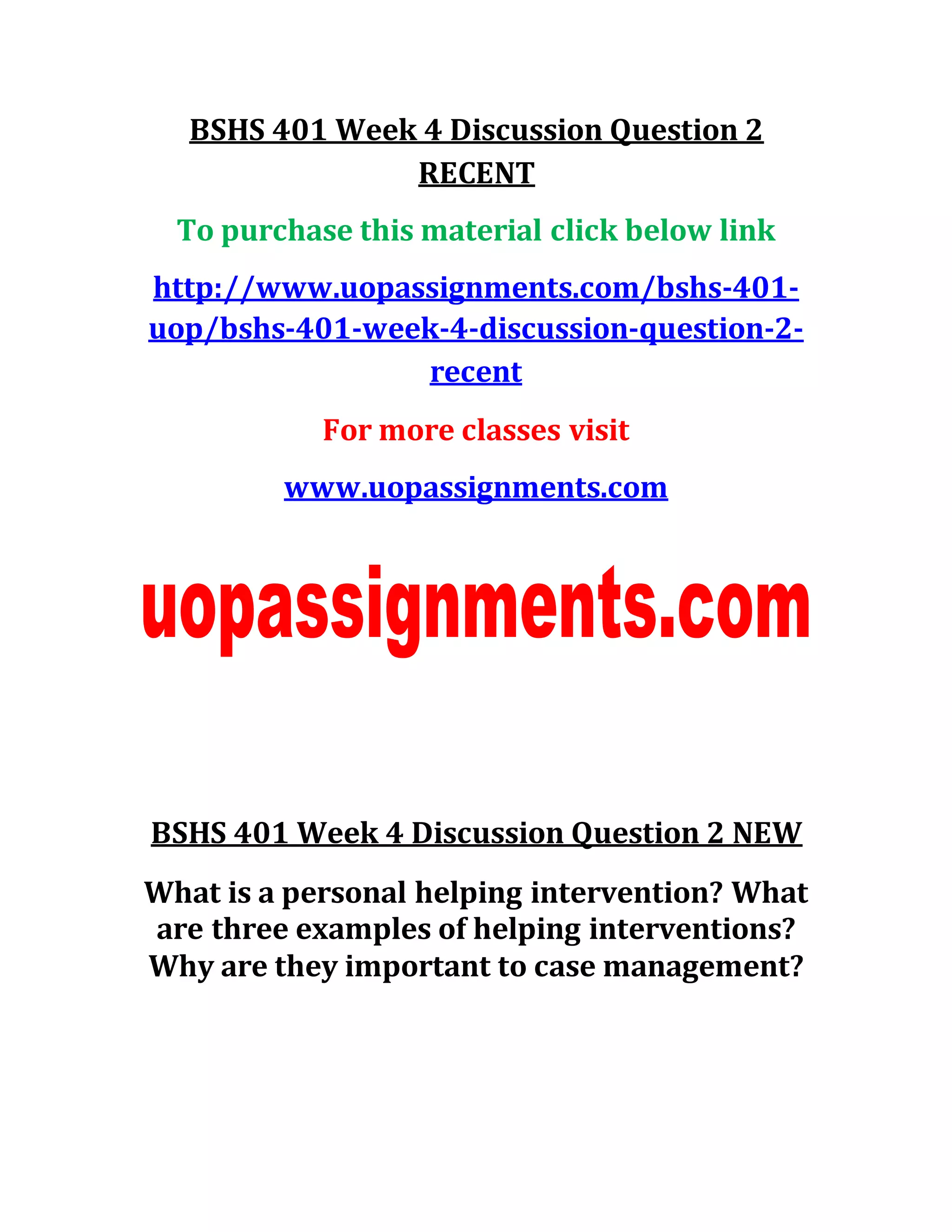 BSHS 401 Week 4 Discussion Question 2
RECENT
To purchase this material click below link
http://www.uopassignments.com/bshs-401-
uop/bshs-401-week-4-discussion-question-2-
recent
For more classes visit
www.uopassignments.com
BSHS 401 Week 4 Discussion Question 2 NEW
What is a personal helping intervention? What
are three examples of helping interventions?
Why are they important to case management?
 