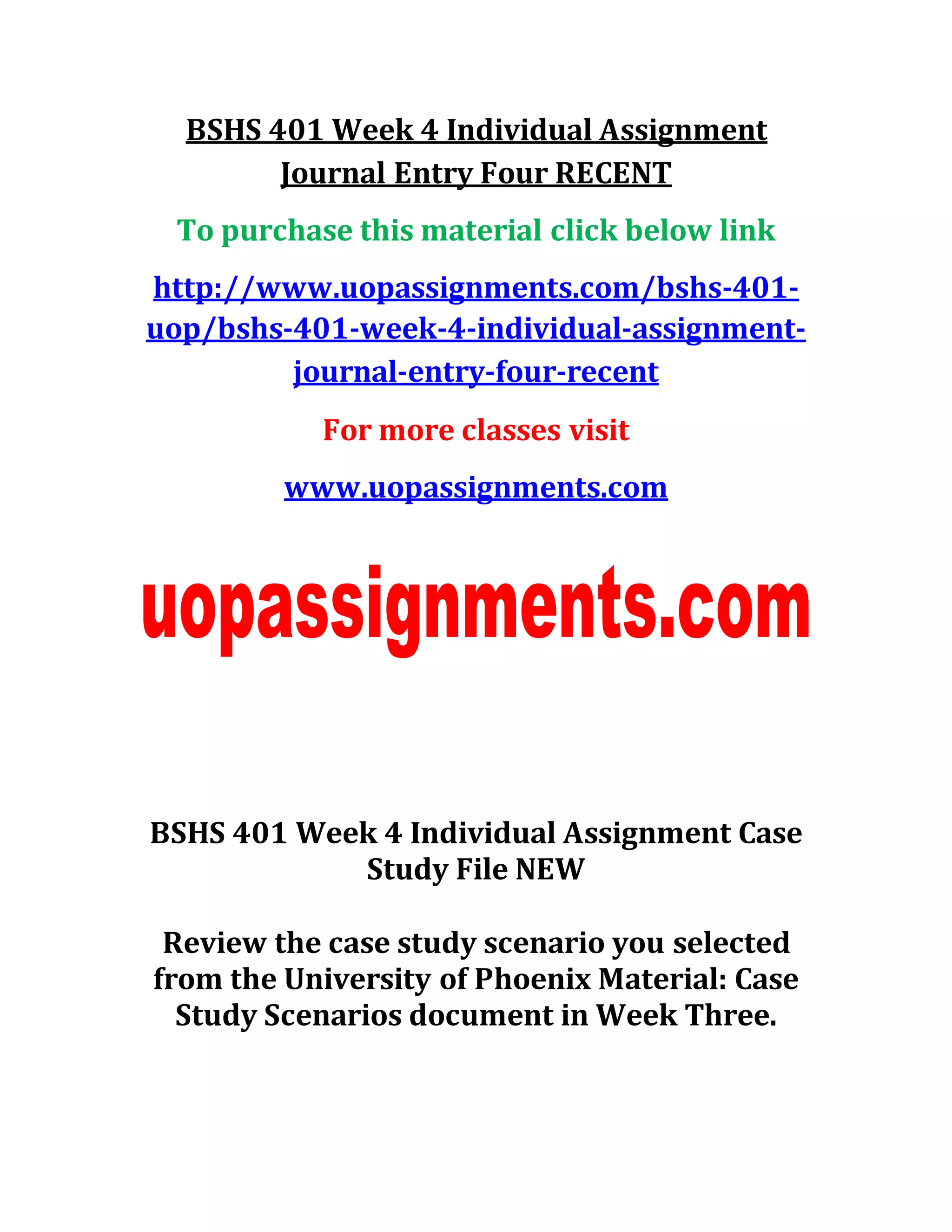 BSHS 401 Week 4 Individual Assignment
Journal Entry Four RECENT
To purchase this material click below link
http://www.uopassignments.com/bshs-401-
uop/bshs-401-week-4-individual-assignment-
journal-entry-four-recent
For more classes visit
www.uopassignments.com
BSHS 401 Week 4 Individual Assignment Case
Study File NEW
Review the case study scenario you selected
from the University of Phoenix Material: Case
Study Scenarios document in Week Three.
 