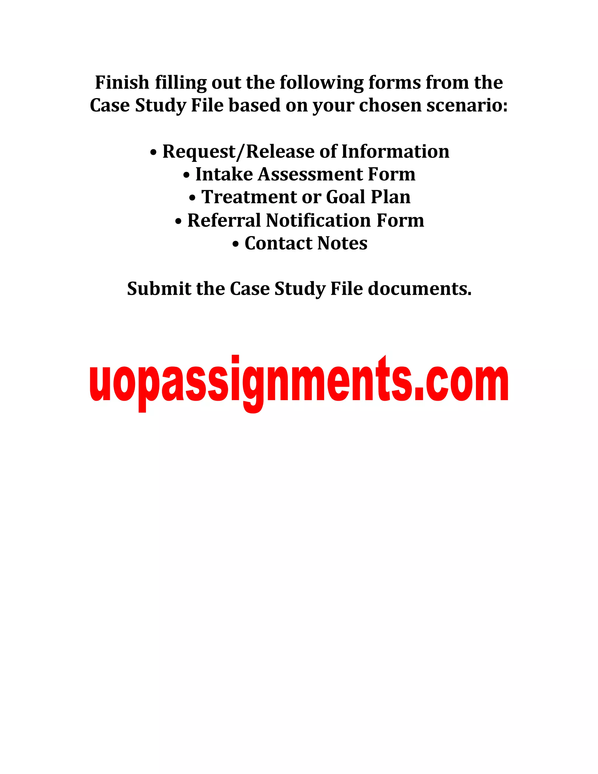 Finish filling out the following forms from the
Case Study File based on your chosen scenario:
• Request/Release of Information
• Intake Assessment Form
• Treatment or Goal Plan
• Referral Notification Form
• Contact Notes
Submit the Case Study File documents.
 