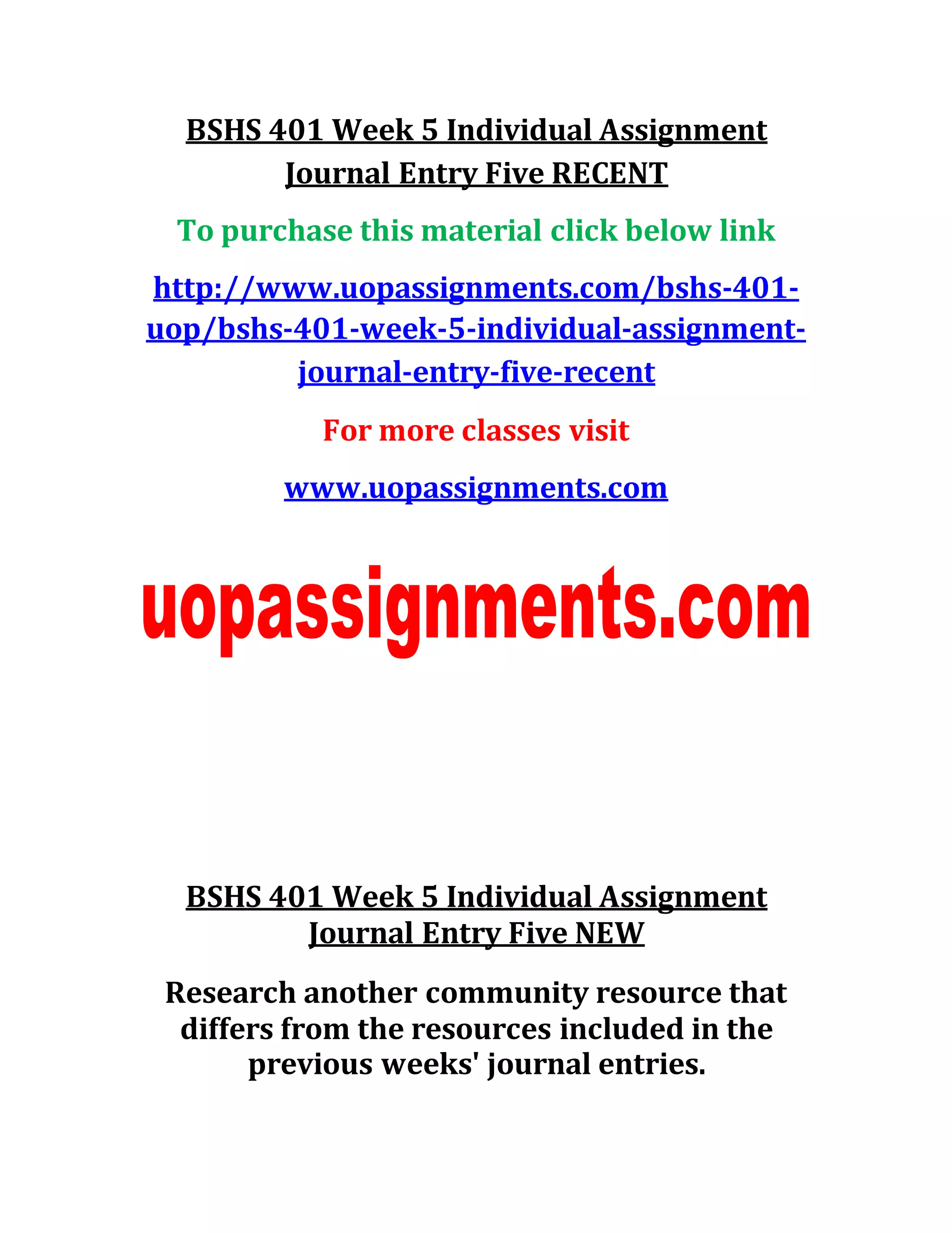 BSHS 401 Week 5 Individual Assignment
Journal Entry Five RECENT
To purchase this material click below link
http://www.uopassignments.com/bshs-401-
uop/bshs-401-week-5-individual-assignment-
journal-entry-five-recent
For more classes visit
www.uopassignments.com
BSHS 401 Week 5 Individual Assignment
Journal Entry Five NEW
Research another community resource that
differs from the resources included in the
previous weeks' journal entries.
 