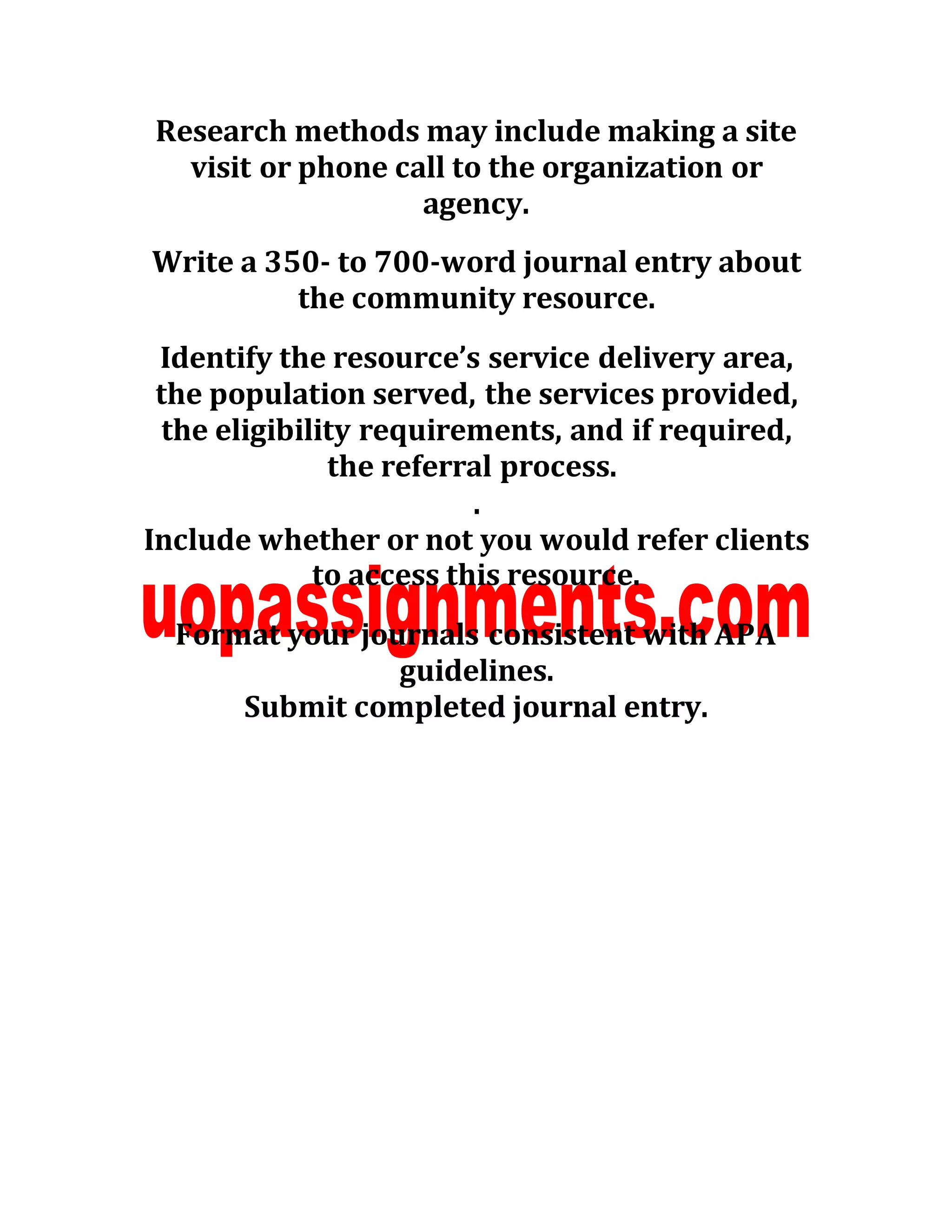 Research methods may include making a site
visit or phone call to the organization or
agency.
Write a 350- to 700-word journal entry about
the community resource.
Identify the resource’s service delivery area,
the population served, the services provided,
the eligibility requirements, and if required,
the referral process.
.
Include whether or not you would refer clients
to access this resource.
Format your journals consistent with APA
guidelines.
Submit completed journal entry.
 