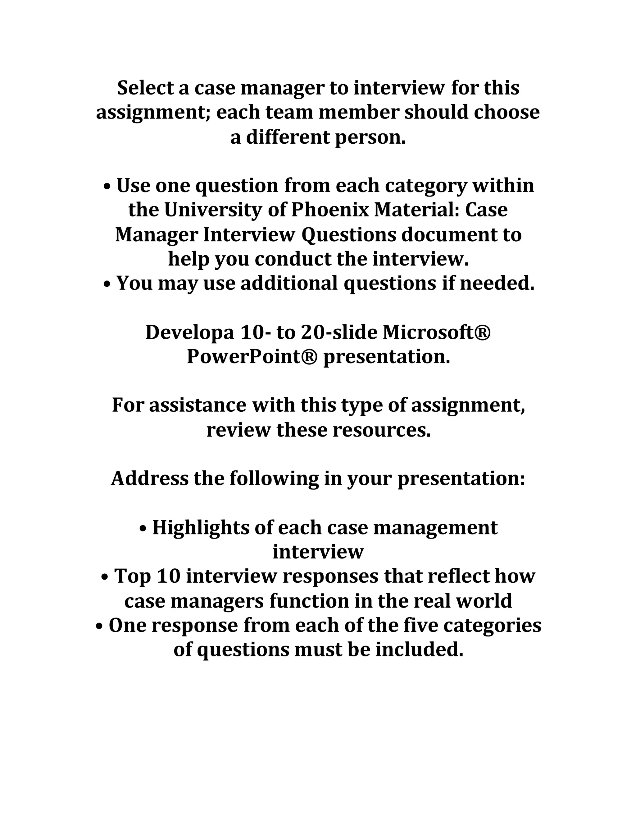 Select a case manager to interview for this
assignment; each team member should choose
a different person.
• Use one question from each category within
the University of Phoenix Material: Case
Manager Interview Questions document to
help you conduct the interview.
• You may use additional questions if needed.
Developa 10- to 20-slide Microsoft®
PowerPoint® presentation.
For assistance with this type of assignment,
review these resources.
Address the following in your presentation:
• Highlights of each case management
interview
• Top 10 interview responses that reflect how
case managers function in the real world
• One response from each of the five categories
of questions must be included.
 