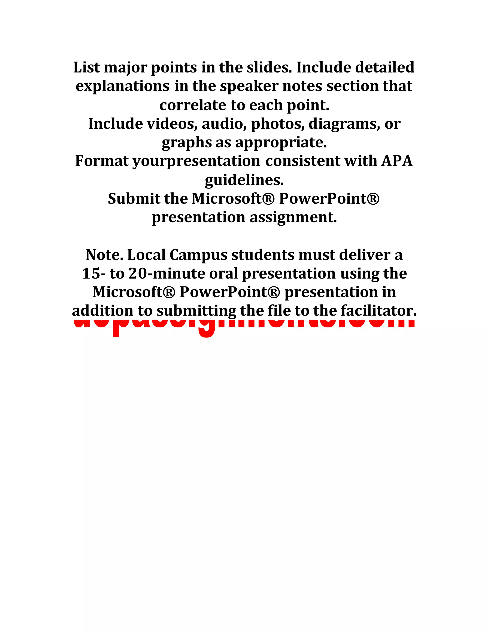 List major points in the slides. Include detailed
explanations in the speaker notes section that
correlate to each point.
Include videos, audio, photos, diagrams, or
graphs as appropriate.
Format yourpresentation consistent with APA
guidelines.
Submit the Microsoft® PowerPoint®
presentation assignment.
Note. Local Campus students must deliver a
15- to 20-minute oral presentation using the
Microsoft® PowerPoint® presentation in
addition to submitting the file to the facilitator.
 