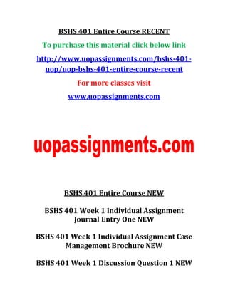 BSHS 401 Entire Course RECENT
To purchase this material click below link
http://www.uopassignments.com/bshs-401-
uop/uop-bshs-401-entire-course-recent
For more classes visit
www.uopassignments.com
BSHS 401 Entire Course NEW
BSHS 401 Week 1 Individual Assignment
Journal Entry One NEW
BSHS 401 Week 1 Individual Assignment Case
Management Brochure NEW
BSHS 401 Week 1 Discussion Question 1 NEW
 