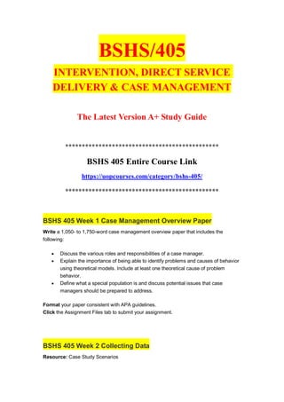 BSHS/405
INTERVENTION, DIRECT SERVICE
DELIVERY & CASE MANAGEMENT
The Latest Version A+ Study Guide
**********************************************
BSHS 405 Entire Course Link
https://uopcourses.com/category/bshs-405/
**********************************************
BSHS 405 Week 1 Case Management Overview Paper
Write a 1,050- to 1,750-word case management overview paper that includes the
following:
 Discuss the various roles and responsibilities of a case manager.
 Explain the importance of being able to identify problems and causes of behavior
using theoretical models. Include at least one theoretical cause of problem
behavior.
 Define what a special population is and discuss potential issues that case
managers should be prepared to address.
Format your paper consistent with APA guidelines.
Click the Assignment Files tab to submit your assignment.
BSHS 405 Week 2 Collecting Data
Resource: Case Study Scenarios
 
