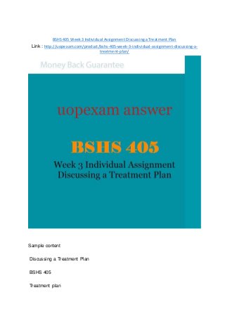 BSHS 405 Week 3 Individual Assignment Discussing a Treatment Plan
Link : http://uopexam.com/product/bshs-405-week-3-individual-assignment-discussing-a-
treatment-plan/
Sample content
Discussing a Treatment Plan
BSHS 405
Treatment plan
 