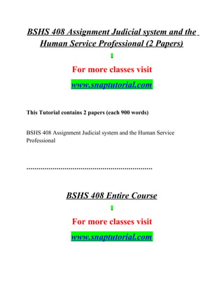 BSHS 408 Assignment Judicial system and the
Human Service Professional (2 Papers)
For more classes visit
www.snaptutorial.com
This Tutorial contains 2 papers (each 900 words)
BSHS 408 Assignment Judicial system and the Human Service
Professional
***************************************************************
BSHS 408 Entire Course
For more classes visit
www.snaptutorial.com
 