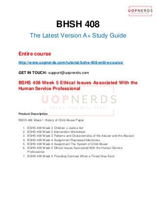 BHSH 408
The Latest Version A+ Study Guide
Entire course
http://www.uopnerds.com/tutorial/bshs-408-entire-course/
GET IN TOUCH: support@uopnerds.com
BSHS 408 Week 5 Ethical Issues Associated With the
Human Service Professional
Product Description
BSHS 408 Week 1 History of Child Abuse Paper
1. BSHS 408 Week 2 Children s Justice Act
2. BSHS 408 Week 2 Intervention Worksheet
3. BSHS 408 Week 3 Patterns and Characteristics of the Abuser and the Abused
4. BSHS 408 Week 4 Assignment Repressed Memories
5. BSHS 408 Week 4 Assignment The System of Child Abuse
6. BSHS 408 Week 5 Ethical Issues Associated With the Human Service
Professional
7. BSHS 408 Week 5 Providing Services When a Threat May Exist
 