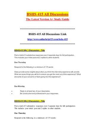 BSHS 415 All Discussions
The Latest Version A+ Study Guide
**********************************************
BSHS 415 All Discussions Link
http://www.onlinehelp123.com/bshs-415
**********************************************
BSHS 415 Wk 1 Discussion - Title
Post a total of 3 substantive responses over 2 separate days for full participation.
This includes your initial post and 2 replies to other students.
Due Thursday
Respond to the following in a minimum of 175 words:
Class provide some insights about what you think this internship experience will provide.
What are some things you will do to ensure you get the most out of this experience? What
are some of your concerns or fears going into this experience?
Due Monday
 Reply to at least two of your classmates.
 Be constructive and professional in your responses.
BSHS 415 Wk 2 Discussion - Title
Post a total of 3 substantive responses over 2 separate days for full participation.
This includes your initial post and 2 replies to other students.
Due Thursday
Respond to the following in a minimum of 175 words:
 