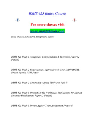 BSHS 425 Entire Course
For more classes visit
www.snaptutorial.com
lease check all included Assignment Below
BSHS 425 Week 1 Assignment Commonalities & Successes Paper (2
Papers)
BSHS 425 Week 2 Empowerment Approach with Your INDIVIDUAL
Dream Agency HSM Paper
BSHS 425 Week 2 Community Agency Interviews Part II
BSHS 425 Week 3 Diversity in the Workplace: Implications for Human
Resource Development Paper (2 Papers)
BSHS 425 Week 3 Dream Agency Team Assignment Proposal
 
