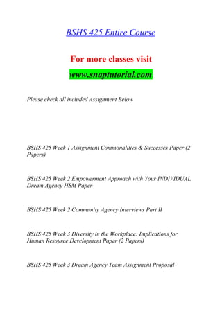 BSHS 425 Entire Course
For more classes visit
www.snaptutorial.com
Please check all included Assignment Below
BSHS 425 Week 1 Assignment Commonalities & Successes Paper (2
Papers)
BSHS 425 Week 2 Empowerment Approach with Your INDIVIDUAL
Dream Agency HSM Paper
BSHS 425 Week 2 Community Agency Interviews Part II
BSHS 425 Week 3 Diversity in the Workplace: Implications for
Human Resource Development Paper (2 Papers)
BSHS 425 Week 3 Dream Agency Team Assignment Proposal
 