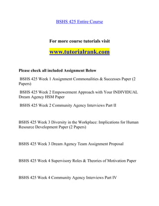 BSHS 425 Entire Course
For more course tutorials visit
www.tutorialrank.com
Please check all included Assignment Below
BSHS 425 Week 1 Assignment Commonalities & Successes Paper (2
Papers)
BSHS 425 Week 2 Empowerment Approach with Your INDIVIDUAL
Dream Agency HSM Paper
BSHS 425 Week 2 Community Agency Interviews Part II
BSHS 425 Week 3 Diversity in the Workplace: Implications for Human
Resource Development Paper (2 Papers)
BSHS 425 Week 3 Dream Agency Team Assignment Proposal
BSHS 425 Week 4 Supervisory Roles & Theories of Motivation Paper
BSHS 425 Week 4 Community Agency Interviews Part IV
 