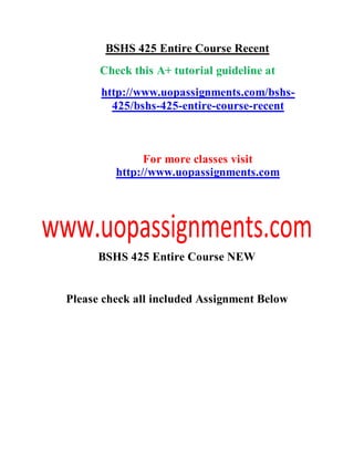 BSHS 425 Entire Course Recent
Check this A+ tutorial guideline at
http://www.uopassignments.com/bshs-
425/bshs-425-entire-course-recent
For more classes visit
http://www.uopassignments.com
BSHS 425 Entire Course NEW
Please check all included Assignment Below
 