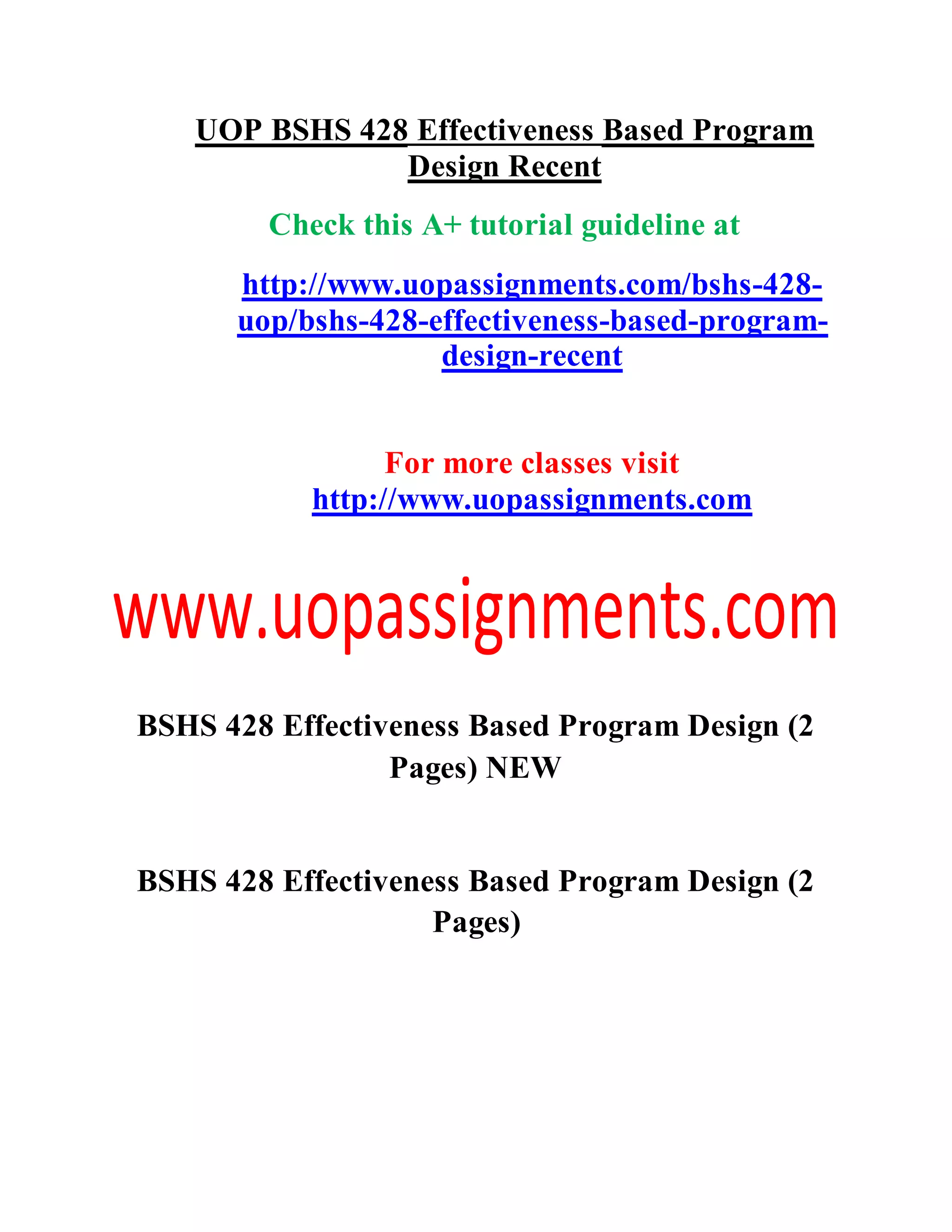 UOP BSHS 428 Effectiveness Based Program
Design Recent
Check this A+ tutorial guideline at
http://www.uopassignments.com/bshs-428-
uop/bshs-428-effectiveness-based-program-
design-recent
For more classes visit
http://www.uopassignments.com
BSHS 428 Effectiveness Based Program Design (2
Pages) NEW
BSHS 428 Effectiveness Based Program Design (2
Pages)
 