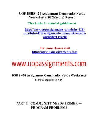 UOP BSHS 428 Assignment Community Needs
Worksheet (100% Score) Recent
Check this A+ tutorial guideline at
http://www.uopassignments.com/bshs-428-
uop/bshs-428-assignment-community-needs-
worksheet-recent
For more classes visit
http://www.uopassignments.com
BSHS 428 Assignment Community Needs Worksheet
(100% Score) NEW
PART 1: COMMUNITY NEEDS PRIMER ―
PROGRAM PROBLEMS
 