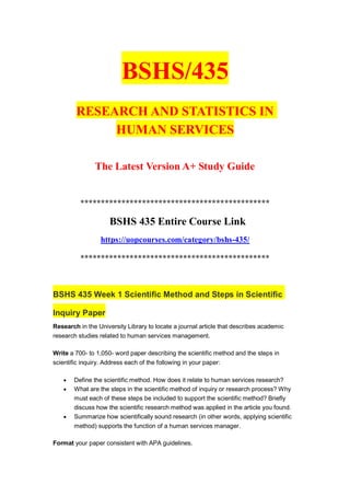 BSHS/435
RESEARCH AND STATISTICS IN
HUMAN SERVICES
The Latest Version A+ Study Guide
**********************************************
BSHS 435 Entire Course Link
https://uopcourses.com/category/bshs-435/
**********************************************
BSHS 435 Week 1 Scientific Method and Steps in Scientific
Inquiry Paper
Research in the University Library to locate a journal article that describes academic
research studies related to human services management.
Write a 700- to 1,050- word paper describing the scientific method and the steps in
scientific inquiry. Address each of the following in your paper:
 Define the scientific method. How does it relate to human services research?
 What are the steps in the scientific method of inquiry or research process? Why
must each of these steps be included to support the scientific method? Briefly
discuss how the scientific research method was applied in the article you found.
 Summarize how scientifically sound research (in other words, applying scientific
method) supports the function of a human services manager.
Format your paper consistent with APA guidelines.
 